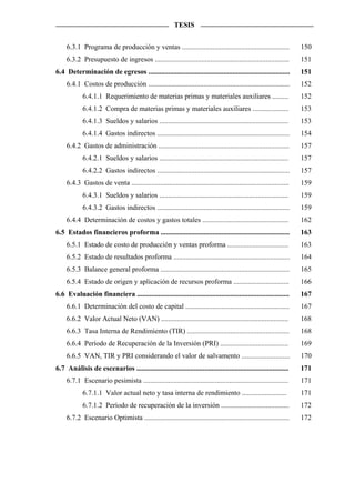 TESIS


     6.3.1 Programa de producción y ventas ............................................................               150
     6.3.2 Presupuesto de ingresos ...........................................................................        151
6.4 Determinación de egresos ...............................................................................          151
     6.4.1 Costos de producción ...............................................................................       152
            6.4.1.1 Requerimiento de materias primas y materiales auxiliares .........                                152
            6.4.1.2 Compra de materias primas y materiales auxiliares ....................                            153
            6.4.1.3 Sueldos y salarios ........................................................................       153
            6.4.1.4 Gastos indirectos ..........................................................................      154
     6.4.2 Gastos de administración .........................................................................         157
            6.4.2.1 Sueldos y salarios ........................................................................       157
            6.4.2.2 Gastos indirectos ..........................................................................      157
     6.4.3 Gastos de venta ........................................................................................   159
            6.4.3.1 Sueldos y salarios ........................................................................       159
            6.4.3.2 Gastos indirectos ..........................................................................      159
     6.4.4 Determinación de costos y gastos totales ................................................                  162
6.5 Estados financieros proforma ........................................................................             163
     6.5.1 Estado de costo de producción y ventas proforma ..................................                         163
     6.5.2 Estado de resultados proforma .................................................................            164
     6.5.3 Balance general proforma ........................................................................          165
     6.5.4 Estado de origen y aplicación de recursos proforma ...............................                         166
6.6 Evaluación financiera .....................................................................................       167
     6.6.1 Determinación del costo de capital ..........................................................              167
     6.6.2 Valor Actual Neto (VAN) .......................................................................            168
     6.6.3 Tasa Interna de Rendimiento (TIR) .........................................................                168
     6.6.4 Período de Recuperación de la Inversión (PRI) ......................................                       169
     6.6.5 VAN, TIR y PRI considerando el valor de salvamento ...........................                             170
6.7 Análisis de escenarios .....................................................................................      171
     6.7.1 Escenario pesimista .................................................................................      171
            6.7.1.1 Valor actual neto y tasa interna de rendimiento .........................                         171
            6.7.1.2 Período de recuperación de la inversión ......................................                    172
     6.7.2 Escenario Optimista .................................................................................      172
 