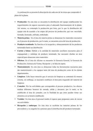 TESIS


   A continuación se presenta la descripción de cada una de las áreas que comprende el
plano de la planta.


   Producción: En esta área se encuentra la distribución del equipo estableciendo los
   requerimientos de espacio necesarios para el adecuado funcionamiento de la planta.
   Así mismo, se contempla la producción por lotes, por lo que la distribución del
   equipo esta de acuerdo a las etapas del proceso de producción, que son: mezclado,
   formado, horneado, enfriado, embolsado.
   Materia prima: En el área de materia prima se almacenan los materiales necesarios
   en el proceso de producción, por lo tanto, se encuentra cerca del área de producción.
   Producto terminado: Su función es la recepción y almacenamiento de los productos
   terminados hasta sus distribución.
   Cartón y bolsas: Debido a la cantidad de materiales auxiliares necesarios para el
   empaquetado y embalaje de producto terminado, fue necesario diseñar un área
   especial para almacenar estos materiales.
   Oficinas: En el área de oficinas se encuentra la Gerencia General, la Gerencia de
   Producción, Gerencia de Ventas, Recepción y la Sala de espera.
   Mantenimiento: En esta área se almacenan todas las herramientas necesarias para
   dar mantenimiento a los equipos tanto del área de producción como de los demás
   departamentos.
   Limpieza: Cabe hacer mención que el servicio de limpieza se contratará de manera
   externa, sin embargo, es necesario establecer el área para resguardo del material de
   limpieza.
   Comedor: Por las actividades que corresponden al proceso productivo, los obreros
   tendrán diferentes horarios de entrada, salida y descanso, por lo tanto, se ha
   establecido el área de comedor, con la finalidad de que éstos puedan tomar sus
   alimentos en su horario establecido.
   Vestidor: En ésta área el personal tendrá el espacio para prepararse antes de iniciar
   sus actividades.
   Recepción y embarque: En ésta área se recibirán las materias primas de los
   proveedores y se cargarán los camiones para la distribución del producto terminado.
 