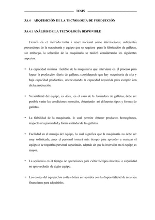 TESIS


3.4.4   ADQUISICIÓN DE LA TECNOLOGÍA DE PRODUCCIÓN


3.4.4.1 ANÁLISIS DE LA TECNOLOGÍA DISPONIBLE


   Existen en el mercado tanto a nivel nacional como internacional, suficientes
proveedores de la maquinaria y equipo que se requiere para la fabricación de galletas,
sin embargo, la selección de la maquinaria se realizó considerando los siguientes
aspectos:


   La capacidad mínima factible de la maquinaria que interviene en el proceso para
   lograr la producción diaria de galletas, considerando que hay maquinaria de alta y
   baja capacidad productiva, seleccionando la capacidad requerida para cumplir con
   dicha producción.


   Versatilidad del equipo, es decir, en el caso de la formadora de galletas, debe ser
   posible variar las condiciones normales, obteniendo así diferentes tipos y formas de
   galletas.


   La fiabilidad de la maquinaria, lo cual permite obtener productos homogéneos,
   respecto a la porosidad y forma estándar de las galletas.


   Facilidad en el manejo del equipo, lo cual significa que la maquinaria no debe ser
   muy sofisticada, pues el personal tomará más tiempo para aprender a manejar el
   equipo o se requerirá personal capacitado, además de que la inversión en el equipo es
   mayor.


   La secuencia en el tiempo de operaciones para evitar tiempos muertos, o capacidad
   no aprovechada de algún equipo.


   Los costos del equipo, los cuáles deben ser acordes con la disponibilidad de recursos
   financieros para adquirirlos.
 