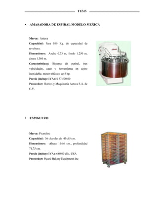 TESIS



AMASADORA DE ESPIRAL MODELO MEXICA



Marca: Azteca
Capacidad: Para 100 Kg. de capacidad de
revoltura.
Dimensiones: Ancho 0.73 m, fondo 1.250 m,
altura 1.360 m.
Características:     Sistema   de      espiral,   tres
velocidades, cazo y herramienta en acero
inoxidable, motor trifásico de 5 hp.
Precio (incluye IVA): $ 57,500.00
Proveedor: Hornos y Maquinaria Azteca S.A. de
C.V.




ESPIGUERO



Marca: Picardinc
Capacidad: 36 charolas de 45x65 cm.
Dimensiones:       Altura 194.6 cm., profundidad
71.75 cm.
Precio (incluye IVA): 680.00 dlls. USA
Proveedor: Picard Bakery Equipment Inc
 