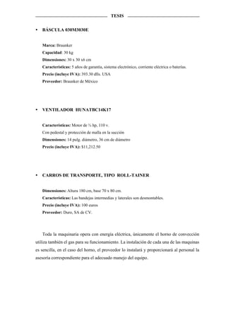TESIS


   BÁSCULA 030M3030E


   Marca: Braunker
   Capacidad: 30 kg
   Dimensiones: 30 x 30 x6 cm
   Características: 5 años de garantía, sistema electrónico, corriente eléctrica o baterías.
   Precio (incluye IVA): 393.30 dlls. USA
   Proveedor: Braunker de México




   VENTILADOR HUNATBC14K17


   Características: Motor de ¾ hp, 110 v.
   Con pedestal y protección de malla en la succión
   Dimensiones: 14 pulg. diámetro, 36 cm de diámetro
   Precio (incluye IVA): $11,212.50




   CARROS DE TRANSPORTE, TIPO ROLL-TAINER


   Dimensiones: Altura 180 cm, base 70 x 80 cm.
   Características: Las bandejas intermedias y laterales son desmontables.
   Precio (incluye IVA): 100 euros
   Proveedor: Duro, SA de CV.




   Toda la maquinaria opera con energía eléctrica, únicamente el horno de convección
utiliza también el gas para su funcionamiento. La instalación de cada una de las maquinas
es sencilla, en el caso del horno, el proveedor lo instalará y proporcionará al personal la
asesoría correspondiente para el adecuado manejo del equipo.
 