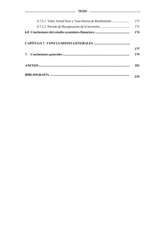 TESIS


             6.7.2.1 Valor Actual Neto y Tasa Interna de Rendimiento .....................                                 173
             6.7.2.2 Período de Recuperación de la Inversión.....................................                          173
6.8 Conclusiones del estudio económico-financiero ...........................................                              174


CAPÍTULO 7. CONCLUSIONES GENERALES .............................................
                                                                                                                           177
7.    Conclusiones generales ...................................................................................           179


ANEXOS .................................................................................................................   181

BIBLIOGRAFÍA ...................................................................................................
                                                                                                                           235
 