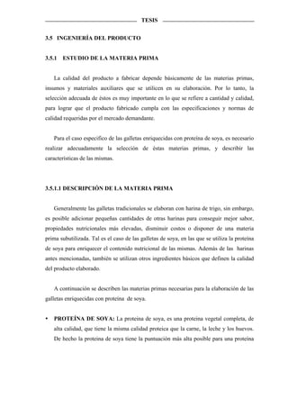 TESIS


3.5 INGENIERÍA DEL PRODUCTO


3.5.1   ESTUDIO DE LA MATERIA PRIMA


   La calidad del producto a fabricar depende básicamente de las materias primas,
insumos y materiales auxiliares que se utilicen en su elaboración. Por lo tanto, la
selección adecuada de éstos es muy importante en lo que se refiere a cantidad y calidad,
para lograr que el producto fabricado cumpla con las especificaciones y normas de
calidad requeridas por el mercado demandante.


   Para el caso especifico de las galletas enriquecidas con proteína de soya, es necesario
realizar adecuadamente la selección de éstas materias primas, y describir las
características de las mismas.




3.5.1.1 DESCRIPCIÓN DE LA MATERIA PRIMA


   Generalmente las galletas tradicionales se elaboran con harina de trigo, sin embargo,
es posible adicionar pequeñas cantidades de otras harinas para conseguir mejor sabor,
propiedades nutricionales más elevadas, disminuir costos o disponer de una materia
prima subutilizada. Tal es el caso de las galletas de soya, en las que se utiliza la proteína
de soya para enriquecer el contenido nutricional de las mismas. Además de las harinas
antes mencionadas, también se utilizan otros ingredientes básicos que definen la calidad
del producto elaborado.


   A continuación se describen las materias primas necesarias para la elaboración de las
galletas enriquecidas con proteína de soya.


   PROTEÍNA DE SOYA: La proteina de soya, es una proteina vegetal completa, de
   alta calidad, que tiene la misma calidad proteica que la carne, la leche y los huevos.
   De hecho la proteina de soya tiene la puntuación más alta posible para una proteína
 
