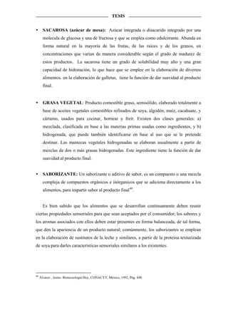 TESIS


       SACAROSA (azúcar de mesa): Azúcar integrada o disacarido integrado por una
       molecula de glucosa y una de fructosa y que se emplea como edulcorante. Abunda en
       forma natural en la mayoría de las frutas, de las raíces y de los granos, en
       concentraciones que varian de manera considerable según el grado de madurez de
       estos productos. La sacarosa tiene un grado de solubilidad muy alto y una gran
       capacidad de hidratación, lo que hace que se emplee en la elaboración de diversos
       alimentos. en la elaboración de galletas, tiene la función de dar suavidad al producto
       final.


       GRASA VEGETAL: Producto comestible graso, semisólido, elaborado totalmente a
       base de aceites vegetales comestibles refinados de soya, algodón, maíz, cacahuate, y
       cártamo, usados para cocinar, hornear y freír. Existen dos clases generales: a)
       mezclada, clasificada en base a las materias primas usadas como ingredientes, y b)
       hidrogenada, que puede también identificarse en base al uso que se le pretende
       destinar. Las mantecas vegetales hidrogenadas se elaboran usualmente a partir de
       mezclas de dos o más grasas hidrogenadas. Este ingrediente tiene la función de dar
       suavidad al producto final.


       SABORIZANTE: Un saborizante o aditivo de sabor, es un compuesto o una mezcla
       compleja de compuestos orgánicos e inórganicos que se adiciona directamente a los
       alimentos, para impartir sabor al producto final 40 .


       Es bien sabido que los alimentos que se desarrollan continuamente deben reunir
ciertas propiedades sensoriales para que sean aceptados por el consumidor; los sabores y
los aromas asociados con ellos deben estar presentes en forma balanceada, de tal forma,
que den la apariencia de un producto natural; comúnmente, los saborizantes se emplean
en la elaboración de sustitutos de la leche y similares, a partir de la proteína texturizada
de soya para darles características sensoriales similares a los existentes.




40
     Álvarez , Jaime. Biotecnología Hoy, CONACYT, México, 1992, Pág. 448.
 