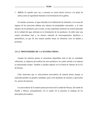 TESIS


   AGUA: Es aquella cuyo uso y consumo no causa efectos nocivos a la salud. Se
   utiliza como un ingrediente húmedo en la formulación de la galleta.


   En muchas ocasiones, el agua utilizada en la elaboración de alimentos, es la causa de
algunas de las reacciones dañinas que reducen las propiedades sensoriales y el valor
nutritivo de los productos, por lo tanto, es muy importante mantener un control adecuado
de la calidad del agua utilizada en la formulación de los productos. Se debe tener una
cuenta microbiana baja y un número reducido de microorganismos lipolíticos y
proteolíticos, ya que de otra manera pueden actuar en alimentos ricos en lípidos y
proteínas.




3.5.1.2 PROVEEDORES DE LA MATERIA PRIMA


   Aunque las materias primas se encuentran disponibles todo el año en cantidades
suficientes, se eligieron proveedores de estos productos, los cuales surtirán a la empresa
en determinado tiempo. También se pueden adquirir en la Central de Abastos de la Cd.
de Oaxaca.


   Cabe mencionar que se seleccionaron proveedores de materia prima, porque se
realizarán pedidos en grandes cantidades, para evitar desabasto de insumos y aprovechar
los precios de mayoreo.


   Los proveedores de la materia prima provienen de la ciudad de Oaxaca, del estado de
Puebla y México, principalmente. En el cuadro 28 se presenta el catálogo de los
principales proveedores.
 
