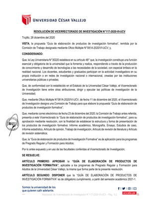 Resolución de Vicerrectorado de Investigación N°117-2020-VI-UCV – Pág. 1| 2
Comisión de Trabajo designada mediante Oficio Múltiple N°081A-2020/VI-UCV; y,
CONSIDERANDO:
Que, la Ley Universitaria N°30220 establece en su artículo 48° que, la investigación constituye una función
esencial y obligatoria de la universidad que la fomenta y realiza, respondiendo a través de la producción
de conocimiento y desarrollo de tecnologías a las necesidades de la sociedad, con especial énfasis en la
realidad nacional. Los docentes, estudiantes y graduados participan en la actividad investigadora en su
propia institución o en redes de investigación nacional o internacional, creadas por las instituciones
universitarias públicas o privadas;
Que, de conformidad con lo establecido en el Estatuto de la Universidad César Vallejo, el Vicerrectorado
de Investigación tiene entre otras atribuciones, dirigir y ejecutar las políticas de investigación de la
Universidad;
Que, mediante Oficio Múltiple N°081A-2020/VI-UCV, de fecha 11 de diciembre del 2020, el Vicerrectorado
de Investigación designa una Comisión de Trabajo para que elabore la propuesta “Guía de elaboración de
productos de investigación formativa”;
Que, mediante correo electrónico de fecha 23 de diciembre del 2020, la Comisión de Trabajo antes referida,
presenta a este Vicerrectorado la “Guía de elaboración de productos de investigación formativa”, para su
aprobación mediante resolución, con la finalidad de establecer la estructura y forma de presentación de
los productos de investigación formativa: Informe académico, Monografía, Ensayo, Estudios de caso,
Informe estadístico, Artículo de opinión, Trabajo de investigación, Artículo de revisión de literatura y Artículo
de revisión sistemática;
Que, la “Guía de elaboración de productos de Investigación Formativa” es de aplicación para los programas
de Pregrado Regular y Formación para Adultos;
Por lo antes expuesto y en uso de las facultades conferidas al Vicerrectorado de Investigación;
SE RESUELVE:
ARTÍCULO PRIMERO: APROBAR la “GUÍA DE ELABORACIÓN DE PRODUCTOS DE
INVESTIGACIÓN FORMATIVA”, aplicable a los programas de Pregrado Regular y Formación para
Adultos de la Universidad César Vallejo, la misma que forma parte de la presente resolución.
ARTÍCULO SEGUNDO: DISPONER que la “GUÍA DE ELABORACIÓN DE PRODUCTOS DE
INVESTIGACIÓN FORMATIVA” es de obligatorio cumplimiento, a partir del semestre académico 2021-1.
RESOLUCIÓN DE VICERRECTORADO DE INVESTIGACIÓN N°117-2020-VI-UCV
Trujillo, 28 diciembre del 2020
VISTA, la propuesta “Guía de elaboración de productos de investigación formativa”, remitida por la
 