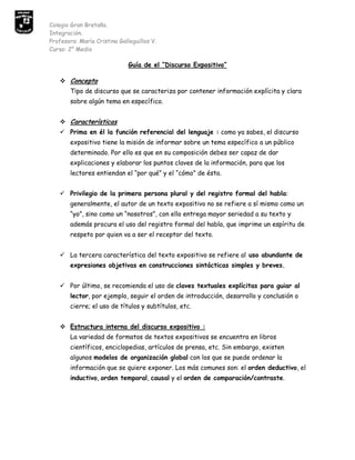 Curso: 2° Medio<br />Guía de el “Discurso Expositivo”<br />Concepto<br />Tipo de discurso que se caracteriza por contener información explícita y clara sobre algún tema en específico.<br />Características<br />Prima en él la función referencial del lenguaje : como ya sabes, el discurso expositivo tiene la misión de informar sobre un tema específico a un público determinado. Por ello es que en su composición debes ser capaz de dar explicaciones y elaborar los puntos claves de la información, para que los lectores entiendan el “por qué” y el “cómo” de ésta.<br />Privilegio de la primera persona plural y del registro formal del habla:   generalmente, el autor de un texto expositivo no se refiere a sí mismo como un “yo”, sino como un “nosotros”, con ello entrega mayor seriedad a su texto y además procura el uso del registro formal del habla, que imprime un espíritu de respeto por quien va a ser el receptor del texto.<br />La tercera característica del texto expositivo se refiere al uso abundante de expresiones objetivas en construcciones sintácticas simples y breves. <br />Por último, se recomienda el uso de claves textuales explícitas para guiar al lector, por ejemplo, seguir el orden de introducción, desarrollo y conclusión o cierre; el uso de títulos y subtítulos, etc. <br />Estructura interna del discurso expositivo :<br />La variedad de formatos de textos expositivos se encuentra en libros científicos, enciclopedias, artículos de prensa, etc. Sin embargo, existen algunos modelos de organización global con los que se puede ordenar la información que se quiere exponer. Los más comunes son: el orden deductivo, el inductivo, orden temporal, causal y el orden de comparación/contraste.<br />Orden deductivo: el tema se expone al inicio del texto y tiene carácter de idea general o definición. A continuación se desarrolla con informaciones particulares que la explican o demuestran. <br />Orden inductivo: Se inicia con la presentación de los datos o informaciones particulares, como ejemplos, para terminar con la idea principal y general del tema. <br />Orden temporal o secuenciado: la información se presenta ordenada cronológicamente, por lo que adquiere un carácter narrativo. Para indicar la secuencia se usan términos como “antes”, “después”, etc. <br />Orden causal: el texto presenta ciertas informaciones o ideas como causas y otras como consecuencias. Para indicar causas se usan términos como “porque”, “ya que”, pues, “puesto que”, etc.; Y para indicar consecuencias, “por lo tanto”, “por consiguiente”, “luego”, “por eso”, “por tanto”, etc. <br />Comparación y contraste: se expone una serie de ideas que comparan y contrastan las diferencias y similitudes de un objeto. Para ello se pueden usar analogías y descripciones utilizando términos como “semejante a”, “así como”, “menos que”, “más que”, “tanto como”, etc. <br />Idea central<br />Por último, recuerda que una buena organización de la información en un texto expositivo (o en cualquier otra modalidad textual), responde a una buena redacción de los párrafos que lo componen.<br />Cada párrafo debe contener una sola idea principal o central, expresada a través de una oración, mientras que el resto cumple una función de apoyo. De esta manera el lector del texto no se cansará ni se confundirá por el exceso de ideas.<br />Ejemplos de Textos Expositivos<br />El informe.<br />La noticia.<br />Una receta de cocina.<br />Una definición.<br />Un manual de instrucciones.<br />Estructura<br />INTRODUCCIÓN : en ella se da a conocer el tema del texto, se expone el propósito del autor, los procedimientos a seguir y hechos a desarrollar. Debe predominar un tono ameno y sugerente con el objeto de despertar el interés del lector.<br />DESARROLLO : en esta parte, se ordenan lógicamente las ideas, de acuerdo al tipo de organización expositiva que escojas. Se establece un análisis objetivo de los hechos proporcionando datos, ejemplos, distintos puntos de vista sobre el tema, etc.<br />CONCLUSIÓN : es una breve síntesis de lo expuesto. En ella se recapitula lo más relevante del tema tratado y se entrega una conclusión derivada de lo anterior que puede plantearse como una  opinión personal. También, es posible incluir sugerencias y proyecciones.<br />Formas básicas del discurso  EXPOSITIVO ESCRITO<br />1) LA  DESCRIPCIÓN: <br />Consiste en representar con palabras las características que son propias de una persona u objeto y que lo constituyen como tal.   <br />Tipos de Descripción<br />A) Caracterización<br />   Es la descripción de personas, personajes, seres u otras entidades. Se distinguen tres tipos:<br />i) Prosopografía:<br />   Con ella se describe físicamente a una persona o se enfatizan sus rasgos físicos. <br />Ej. “El anciano era un hombre de baja estatura, nariz prominente, tez morena y pelo negro.”<br />ii) Etopeya<br />   Es la descripción psicológica de una persona, enfatizada en sus pensamientos o características de personalidad y moral.<br />Ej. “Claudia tenía una gran actitud    con los enfermos, lo cual demostraba sus buenos sentimientos.”<br />Retrato:<br />   Es la descripción tanto física como psicológica de la persona. Puede ser laudatoria cuando se idealiza y se destacan rasgos positivos o satírica cuando se exageran los rasgos negativos.<br />Ej. “El rostro arrugado y el ceño fruncido del doctor, eran compatibles con su actitud negativa y pesimista ante la operación de Andrés.”<br />Actividad<br />Elegir un personaje (puede ser del espectáculo, política, historia, deporte, familiar, etc.) y describirlo en forma prosopográfica, etopéyica y retratada.<br />Redacta el retrato de tu compañero (a) (mínimo 6 líneas) <br />