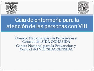 Consejo Nacional para la Prevención y
Control del SIDA CONASIDA
Centro Nacional para la Prevención y
Control del VIH/SIDA CENSIDA
Guía de enfermería para la
atención de las personas con VIH
 