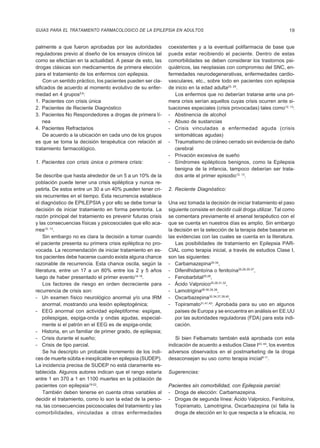 GUIAS PARA EL TRATAMIENTO FARMACOLOGICO DE LA EPILEPSIA EN ADULTOS                                                   19


palmente a que fueron aprobadas por las autoridades          coexistentes y a la eventual polifarmacia de base que
reguladoras previo al diseño de los ensayos clínicos tal     pueda estar recibiendo el paciente. Dentro de estas
como se efectúan en la actualidad. A pesar de esto, las      comorbilidades se deben considerar los trastornos psi-
drogas clásicas son medicamentos de primera elección         quiátricos, las neoplasias con compromiso del SNC, en-
para el tratamiento de los enfermos con epilepsia.           fermedades neurodegenerativas, enfermedades cardio-
    Con un sentido práctico, los pacientes pueden ser cla-   vasculares, etc., sobre todo en pacientes con epilepsia
sificados de acuerdo al momento evolutivo de su enfer-       de inicio en la edad adulta23, 24.
medad en 4 grupos5,6:                                           Los enfermos que no deberían tratarse ante una pri-
1. Pacientes con crisis única                                mera crisis serían aquellos cuyas crisis ocurren ante si-
2. Pacientes de Reciente Diagnóstico                         tuaciones especiales (crisis provocadas) tales como12, 13:
3. Pacientes No Respondedores a drogas de primera lí-        - Abstinencia de alcohol
    nea                                                      - Abuso de sustancias
4. Pacientes Refractarios                                    - Crisis vinculadas a enfermedad aguda (crisis
    De acuerdo a la ubicación en cada uno de los grupos         sintomáticas agudas)
es que se toma la decisión terapéutica con relación al       - Traumatismo de cráneo cerrado sin evidencia de daño
tratamiento farmacológico.                                      cerebral
                                                             - Privación excesiva de sueño
1. Pacientes con crisis única o primera crisis:              - Síndromes epilépticos benignos, como la Epilepsia
                                                                benigna de la infancia, tampoco deberían ser trata-
Se describe que hasta alrededor de un 5 a un 10% de la          dos ante el primer episodio12, 13.
población puede tener una crisis epiléptica y nunca re-
petirla. De estos entre un 30 a un 40% pueden tener cri-     2. Reciente Diagnóstico:
sis recurrentes en el tiempo. Esta recurrencia establece
el diagnóstico de EPILEPSIA y por ello se debe tomar la      Una vez tomada la decisión de iniciar tratamiento el paso
decisión de iniciar tratamiento en forma perentoria. La      siguiente consiste en decidir cuál droga utilizar. Tal como
razón principal del tratamiento es prevenir futuras crisis   se comentara previamente el arsenal terapéutico con el
y las consecuencias físicas y psicosociales que ello aca-    que se cuenta en nuestros días es amplio. Sin embargo
rrea12, 13.                                                  la decisión en la selección de la terapia debe basarse en
    Sin embargo no es clara la decisión a tomar cuando       las evidencias con las cuales se cuenta en la literatura.
el paciente presenta su primera crisis epiléptica no pro-        Las posibilidades de tratamiento en Epilepsia PAR-
vocada. La recomendación de iniciar tratamiento en es-       CIAL como terapia inicial, a través de estudios Clase I,
tos pacientes debe hacerse cuando exista alguna chance       son las siguientes:
razonable de recurrencia. Esta chance oscila, según la       - Carbamazepina25-34,
literatura, entre un 17 a un 80% entre los 2 y 5 años        - Difenilhidantoína o fenitoína25,26,35-37,
luego de haber presentado el primer evento14-18.             - Fenobarbital25,26,
    Los factores de riesgo en orden decreciente para         - Ácido Valproico25,26,31,32,
recurrencia de crisis son:                                   - Lamotrigina28-30,35,38,
- Un examen físico neurológico anormal y/o una IRM           - Oxcarbazepina32-34,37,39,40,
    anormal, mostrando una lesión epileptogénica;            - Topiramato31,41,42: Aprobada para su uso en algunos
- EEG anormal con actividad epileptiforme: espigas,             países de Europa y se encuentra en análisis en EE.UU
    poliespigas, espiga-onda y ondas agudas, especial-          por las autoridades reguladoras (FDA) para esta indi-
    mente si el patrón en el EEG es de espiga-onda;             cación.
- Historia, en un familiar de primer grado, de epilepsia;
- Crisis durante el sueño;                                      Si bien Felbamato también está aprobada con esta
- Crisis de tipo parcial.                                    indicación de acuerdo a estudios Clase I43, 44, los eventos
    Se ha descripto un probable incremento de los índi-      adversos observados en el postmarketing de la droga
ces de muerte súbita e inexplicable en epilepsia (SUDEP).    desaconsejan su uso como terapia inicial9-11.
La incidencia precisa de SUDEP no está claramente es-
tablecida. Algunos autores indican que el rango estaría      Sugerencias:
entre 1 en 370 a 1 en 1100 muertes en la población de
pacientes con epilepsia19-22.                                Pacientes sin comorbilidad, con Epilepsia parcial:
    También deben tenerse en cuenta otras variables al       - Droga de elección: Carbamazepina.
decidir el tratamiento, como lo son la edad de la perso-     - Drogas de segunda línea: Ácido Valproico, Fenitoína,
na, las consecuencias psicosociales del tratamiento y las      Topiramato, Lamotrigina, Oxcarbazepina (sí falla la
comorbilidades, vinculadas a otras enfermedades                droga de elección en lo que respecta a la eficacia, no
 