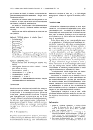 GUIAS PARA EL TRATAMIENTO FARMACOLOGICO DE LA EPILEPSIA EN ADULTOS                                                      21


por el término de 2 años, o al menos cuando se han lle-      medicación, escapes de crisis, etc.) y no como drogas
gado a niveles plasmáticos útiles de las 2 drogas utiliza-   a largo plazo, excepto en algunas situaciones particu-
das en monoterapia.                                          lares.
   El manejo del paciente refractario en general es con
politerapia, es decir que se van a utilizar combinaciones
                                                             Conclusiones
de al menos 2 fármacos antiepilépticos.
   En general la droga utilizada como terapia inicial es
                                                             La finalidad del tratamiento en epilepsia es tener al pa-
tomada como patrón y a esta se le adiciona una segun-
                                                             ciente libre o con una significativa reducción en la fre-
da droga.
                                                             cuencia de sus crisis y con mejoría en su calidad de vida.
   Las drogas que pueden adicionarse de acuerdo al tipo
                                                             Es indudable que esto no debe ser considerado a cual-
de crisis son:
                                                             quier costo, en especial si hablamos tanto de cuestiones
                                                             económicas como de efectos adversos vinculados a la
Epilepsia PARCIAL, a través de estudios Clase I:
                                                             toma de la medicación.
- Oxcarbazepina65, 66,
                                                                 En los últimos años se han incrementado las opcio-
- Lamotrigina67-73,
                                                             nes terapéuticas en el tratamiento de la epilepsia, am-
- Topiramato74-79,
                                                             pliando las perspectivas sobre todo para aquellos pa-
- Gabapentin80-83,
                                                             cientes que no responden a los fármacos existentes y
- Levetiracetam84-87,
                                                             que no son candidatos a cirugía. A pesar de todo esto
- Tiagabina88-90,
                                                             aún no se ha podido encontrar al antiepiléptico ideal.
- Zonisamida91-93,
                                                                 La toma de decisiones en lo que respecta al trata-
- Felbamato94,95 y Vigabatrina96-101. (Sólo ante situacio-
                                                             miento de los enfermos con epilepsia deberá basarse en
  nes de falla con el resto de las otras drogas, teniendo
                                                             la evidencia obtenida a través de los estudios clínicos,
  en cuenta las precauciones descriptas previamente)
                                                             los cuales fueron aprobados por las autoridades
                                                             reguladoras. Los estudios clínicos muestran igual efica-
Epilepsia GENERALIZADA:
                                                             cia, mayor tolerabilidad, mayor espectro de acción y
- Drogas clásicas, ver lo descripto para reciente diag-
                                                             menos interacciones de las nuevas drogas sobre las clá-
  nóstico
                                                             sicas. Sin embargo estos estudios analizan poblaciones
- Lamotrigina48, (Clase I en Lennox-Gastaut – Clase II
                                                             seleccionadas de enfermos y muchos de ellos no tienen
  para el resto de crisis)
                                                             luego su correlato con la práctica clínica diaria.
- Topiramato49, 50, (Clase I)
                                                                 Con respecto a las nuevas drogas estas son induda-
- Levetiracetam86, 102, 103, (Clase II)
                                                             blemente útiles para su uso como terapia adjunta.
- Oxcarbazepina65, (Clase II)
                                                                 Sin embargo en países en vías de desarrollo como el
- Zonisamida104, 105, (Clase II)
                                                             nuestro el costo económico de estos medicamentos es
- Felbamato106, (Clase I en Lennox-Gastaut – Ver pre-
                                                             aún extremadamente alto. Esto hace que sean necesa-
  cauciones descriptas previamente)
                                                             rios tener en cuenta la relación costo-rendimiento, consi-
                                                             derando a este último como el beneficio clínico, la efica-
Sugerencias:
                                                             cia, la tolerabilidad, la calidad de vida y la posibilidad de
                                                             realizar una vida normal, principalmente en aquellos pa-
El manejo de los enfermos que no responden a las dro-
                                                             cientes con una epilepsia de reciente comienzo.
gas en monoterapia debe ser utilizando politerapia. Para
                                                                 Estas guías de tratamiento no son el ideal y están
la combinación de fármacos es conveniente utilizar una
                                                             orientadas hacia los neurólogos generales para que pue-
droga basal y a esta adicionarle otra droga. En general
                                                             dan aproximar sus decisiones terapéuticas con mayor
esta droga adicionada es conveniente que sea de las
                                                             precisión.
“nuevas”, debido al menor índice de interacciones y even-
tos adversos observados con estas medicaciones. A
pesar de esto no hay en la literatura análisis de combina-   Referencias
ciones farmacológicas que puedan ser recomendables
de seguir en el tratamiento de los diferentes síndromes       1. Kochen S, Granillo R, Delamónica E, Ozán H, Saidón
                                                                 P, Blanc C. Epilepsias. En: Sica R, Muchnik S (eds).
epilépticos.
                                                                 Texto de Neurología Clínica. Buenos Aires: López Edi-
                                                                 tores, 1994, Capítulo 6: p 103-31.
Uso de Benzodiacepinas:                                       2. Commission on Classification and Terminology of the
                                                                 International League Against Epilepsy. Proposal for
                                                                 revised clinical and electroencephalographic classifi-
En general las benzodiacepinas (diazepan, clonazepan,
                                                                 cation of epileptic seizures. Epilepsia 1981; 22: 489-501.
clobazam, lorazepan) deben ser utilizadas principalmen-       3. Commission on Classification and Terminology of the
te como terapia de rescate (Ej. crisis ante cambios de           International League Against Epilepsy. Proposal for
 