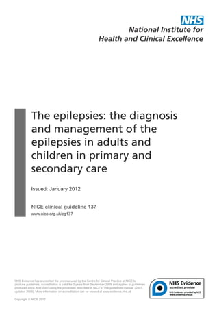The epilepsies: the diagnosis
            and management of the
            epilepsies in adults and
            children in primary and
            secondary care
            Issued: January 2012


            NICE clinical guideline 137
            www.nice.org.uk/cg137




NHS Evidence has accredited the process used by the Centre for Clinical Practice at NICE to
produce guidelines. Accreditation is valid for 3 years from September 2009 and applies to guidelines
produced since April 2007 using the processes described in NICE's 'The guidelines manual' (2007,
updated 2009). More information on accreditation can be viewed at www.evidence.nhs.uk

Copyright © NICE 2012
 