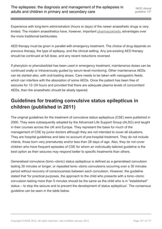 The epilepsies: the diagnosis and management of the epilepsies in                       NICE clinical
adults and children in primary and secondary care                                      guideline 137




Experience with long-term administration (hours or days) of the newer anaesthetic drugs is very
limited. The modern anaesthetics have, however, important pharmacokinetic advantages over
the more traditional barbiturates.


AED therapy must be given in parallel with emergency treatment. The choice of drug depends on
previous therapy, the type of epilepsy, and the clinical setting. Any pre-existing AED therapy
should be continued at full dose, and any recent reductions reversed.


If phenytoin or phenobarbital has been used in emergency treatment, maintenance doses can be
continued orally or intravenously guided by serum level monitoring. Other maintenance AEDs
can be started also, with oral loading doses. Care needs to be taken with nasogastric feeds,
which can interfere with the absorption of some AEDs. Once the patient has been free of
seizures for 12−24 hours and provided that there are adequate plasma levels of concomitant
AEDs, then the anaesthetic should be slowly tapered.


Guidelines for treating convulsive status epilepticus in
children (published in 2011)

The original guidelines for the treatment of convulsive status epilepticus (CSE) were published in
2000. They were subsequently adopted by the Advanced Life Support Group (ALSG) and taught
in their courses across the UK and Europe. They represent the basis for much of the
management of CSE by junior doctors although they are not intended to cover all situations.
They are hospital guidelines and take no account of pre-hospital treatment. They do not include
infants, those born very prematurely and/or less than 28 days of age. Also, they do not cover
children who have frequent episodes of CSE for whom an individually tailored guideline is the
best option as their seizures may respond better to specific treatments than others.


Generalised convulsive (tonic–clonic) status epilepticus is defined as a generalised convulsion
lasting 30 minutes or longer, or repeated tonic–clonic convulsions occurring over a 30 minutes
period without recovery of consciousness between each convulsion. However, the guideline
stated that 'for practical purposes, the approach to the child who presents with a tonic–clonic
convulsion lasting more than 5 minutes should be the same as the child who is in "established"
status – to stop the seizure and to prevent the development of status epilepticus'. The consensus
guideline can be seen in the table below.




Copyright © NICE 2012. All rights reserved. Last modified January 2012                Page 101 of 117
 