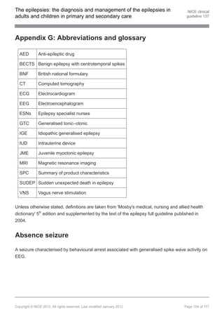 The epilepsies: the diagnosis and management of the epilepsies in                       NICE clinical
adults and children in primary and secondary care                                      guideline 137




Appendix G: Abbreviations and glossary

  AED          Anti-epileptic drug

  BECTS Benign epilepsy with centrotemporal spikes

  BNF          British national formulary

  CT           Computed tomography

  ECG          Electrocardiogram

  EEG          Electroencephalogram

  ESNs         Epilepsy specialist nurses

  GTC          Generalised tonic–clonic

  IGE          Idiopathic generalised epilepsy

  IUD          Intrauterine device

  JME          Juvenile myoclonic epilepsy

  MRI          Magnetic resonance imaging

  SPC          Summary of product characteristics

  SUDEP Sudden unexpected death in epilepsy

  VNS          Vagus nerve stimulation


Unless otherwise stated, definitions are taken from 'Mosby's medical, nursing and allied health
dictionary' 5th edition and supplemented by the text of the epilepsy full guideline published in
2004.


Absence seizure

A seizure characterised by behavioural arrest associated with generalised spike wave activity on
EEG.




Copyright © NICE 2012. All rights reserved. Last modified January 2012                Page 104 of 117
 