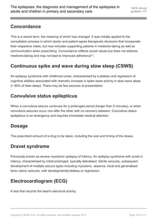 The epilepsies: the diagnosis and management of the epilepsies in                       NICE clinical
adults and children in primary and secondary care                                      guideline 137




Concordance

This is a recent term, the meaning of which has changed. It was initially applied to the
consultation process in which doctor and patient agree therapeutic decisions that incorporate
their respective views, but now includes supporting patients in medicine-taking as well as
communication when prescribing. Concordance reflects social values but does not address
medicine-taking and may not lead to improved adherence[ ].               24




Continuous spike and wave during slow sleep (CSWS)

An epilepsy syndrome with childhood onset, characterised by a plateau and regression of
cognitive abilities associated with dramatic increase in spike wave activity in slow wave sleep
(> 85% of slow sleep). There may be few seizures at presentation.


Convulsive status epilepticus

When a convulsive seizure continues for a prolonged period (longer than 5 minutes), or when
convulsive seizures occur one after the other with no recovery between. Convulsive status
epilepticus is an emergency and requires immediate medical attention.


Dosage

The prescribed amount of a drug to be taken, including the size and timing of the doses.


Dravet syndrome

Previously known as severe myoclonic epilepsy of infancy. An epilepsy syndrome with onset in
infancy, characterised by initial prolonged, typically lateralised, febrile seizures, subsequent
development of multiple seizure types including myoclonic, absence, focal and generalised
tonic–clonic seizures, with developmental plateau or regression.


Electrocardiogram (ECG)

A test that records the heart's electrical activity.




Copyright © NICE 2012. All rights reserved. Last modified January 2012                Page 107 of 117
 