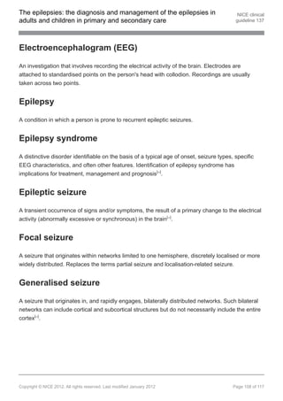 The epilepsies: the diagnosis and management of the epilepsies in                           NICE clinical
adults and children in primary and secondary care                                          guideline 137




Electroencephalogram (EEG)

An investigation that involves recording the electrical activity of the brain. Electrodes are
attached to standardised points on the person's head with collodion. Recordings are usually
taken across two points.


Epilepsy

A condition in which a person is prone to recurrent epileptic seizures.


Epilepsy syndrome

A distinctive disorder identifiable on the basis of a typical age of onset, seizure types, specific
EEG characteristics, and often other features. Identification of epilepsy syndrome has
implications for treatment, management and prognosis[ ].                 26




Epileptic seizure

A transient occurrence of signs and/or symptoms, the result of a primary change to the electrical
activity (abnormally excessive or synchronous) in the brain[ ].               24




Focal seizure

A seizure that originates within networks limited to one hemisphere, discretely localised or more
widely distributed. Replaces the terms partial seizure and localisation-related seizure.


Generalised seizure

A seizure that originates in, and rapidly engages, bilaterally distributed networks. Such bilateral
networks can include cortical and subcortical structures but do not necessarily include the entire
cortex[ ].
        24




Copyright © NICE 2012. All rights reserved. Last modified January 2012                    Page 108 of 117
 