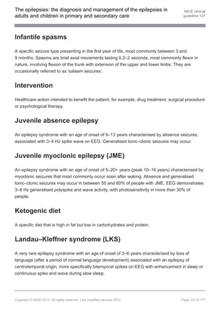 The epilepsies: the diagnosis and management of the epilepsies in                      NICE clinical
adults and children in primary and secondary care                                     guideline 137




Infantile spasms

A specific seizure type presenting in the first year of life, most commonly between 3 and
9 months. Spasms are brief axial movements lasting 0.2–2 seconds, most commonly flexor in
nature, involving flexion of the trunk with extension of the upper and lower limbs. They are
occasionally referred to as 'salaam seizures'.


Intervention

Healthcare action intended to benefit the patient, for example, drug treatment, surgical procedure
or psychological therapy.


Juvenile absence epilepsy

An epilepsy syndrome with an age of onset of 9–13 years characterised by absence seizures,
associated with 3–4 Hz spike wave on EEG. Generalised tonic–clonic seizures may occur.


Juvenile myoclonic epilepsy (JME)

An epilepsy syndrome with an age of onset of 5–20+ years (peak 10–16 years) characterised by
myoclonic seizures that most commonly occur soon after waking. Absence and generalised
tonic–clonic seizures may occur in between 50 and 80% of people with JME. EEG demonstrates
3–6 Hz generalised polyspike and wave activity, with photosensitivity in more than 30% of
people.


Ketogenic diet

A specific diet that is high in fat but low in carbohydrates and protein.


Landau–Kleffner syndrome (LKS)

A very rare epilepsy syndrome with an age of onset of 3–6 years characterised by loss of
language (after a period of normal language development) associated with an epilepsy of
centrotemporal origin, more specifically bitemporal spikes on EEG with enhancement in sleep or
continuous spike and wave during slow sleep.




Copyright © NICE 2012. All rights reserved. Last modified January 2012               Page 110 of 117
 