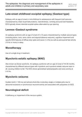 The epilepsies: the diagnosis and management of the epilepsies in                          NICE clinical
adults and children in primary and secondary care                                         guideline 137




Late-onset childhood occipital epilepsy (Gastaut type)

Epilepsy with an age of onset in mid-childhood to adolescence with frequent brief seizures
characterised by initial visual hallucinations, ictal blindness, vomiting and post-ictal headache.
EEG typically shows interictal occipital spikes attenuated by eye opening.


Lennox–Gastaut syndrome

An epilepsy syndrome with an age of onset of 3–10 years characterised by multiple seizure types
(including atonic, tonic, tonic–clonic and atypical absence seizures), cognitive impairment and
specific EEG features of diffuse slow spike and wave (< 2 Hz) as well as paroxysmal fast activity
(10 Hz or more) in sleep.


Monotherapy

Use of a single drug in treatment.


Myoclonic-astatic epilepsy (MAE)

Also known as Doose syndrome. An epilepsy syndrome with an age of onset of 18–60 months,
characterised by different seizure types with myoclonic and myoclonic-astatic seizures seen in
all, causing children to fall. The EEG shows generalised spike/polyspike and wave activity at
2–6 Hz.


Myoclonic seizures

Sudden brief (< 100 ms) and almost shock-like involuntary single or multiple jerks due to
abnormal excessive or synchronous neuronal activity and associated with polyspikes on EEG.


Neurological deficit

A deficiency or impairment of the nervous system.




Copyright © NICE 2012. All rights reserved. Last modified January 2012                   Page 111 of 117
 