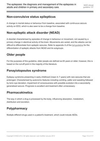 The epilepsies: the diagnosis and management of the epilepsies in                           NICE clinical
adults and children in primary and secondary care                                          guideline 137




Non-convulsive status epilepticus

A change in mental status or behaviour from baseline, associated with continuous seizure
activity on EEG, which is also seen to be a change from baseline.


Non-epileptic attack disorder (NEAD)

A disorder characterised by episodes of change in behaviour or movement, not caused by a
primary change in electrical activity of the brain. Movements are varied, and the attacks can be
difficult to differentiate from epileptic seizures. Refer to appendix A of the full guideline for the
differentiation of epileptic attacks from NEAD and its subgroups.


Older people

For the purposes of this guideline, older people are defined as 65 years or older; however, this is
based on the cut-off point in the majority of the literature.


Panayiotopoulos syndrome

Epilepsy syndrome presenting in early childhood (mean 4–7 years) with rare seizures that are
prolonged. Characterised by autonomic features including vomiting, pallor and sweating followed
by tonic eye deviation, impairment of consciousness with possible evolution into a secondarily
generalised seizure. Prognosis is excellent and treatment often unnecessary.


Pharmacokinetics

The way in which a drug is processed by the body, influencing absorption, metabolism,
distribution and excretion.


Polypharmacy

Multiple different drugs used in a patient's treatment, which could include AEDs.




Copyright © NICE 2012. All rights reserved. Last modified January 2012                    Page 112 of 117
 