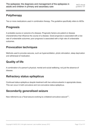 The epilepsies: the diagnosis and management of the epilepsies in                       NICE clinical
adults and children in primary and secondary care                                      guideline 137




Polytherapy

Two or more medications used in combination therapy. The guideline specifically refers to AEDs.


Prognosis

A probable course or outcome of a disease. Prognostic factors are patient or disease
characteristics that influence the course of a disease. Good prognosis is associated with a low
rate of undesirable outcomes; poor prognosis is associated with a high rate of undesirable
outcomes.


Provocation techniques

Methods used to provoke seizures, such as hyperventilation, photic stimulation, sleep deprivation
and withdrawal of medication.


Quality of life

A combination of a person's physical, mental and social wellbeing; not just the absence of
disease.


Refractory status epilepticus

Continued status epilepticus despite treatment with two anticonvulsants in appropriate doses.
This can occur in both convulsive and non-convulsive status epilepticus.


Secondarily generalised seizure

Now referred to as a 'focal seizure evolving to a bilateral convulsive seizure'[ ].
                                                                                27




Copyright © NICE 2012. All rights reserved. Last modified January 2012                Page 113 of 117
 