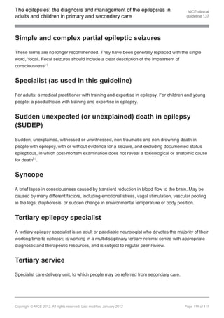 The epilepsies: the diagnosis and management of the epilepsies in                          NICE clinical
adults and children in primary and secondary care                                         guideline 137




Simple and complex partial epileptic seizures

These terms are no longer recommended. They have been generally replaced with the single
word, 'focal'. Focal seizures should include a clear description of the impairment of
consciousness[ ].  24




Specialist (as used in this guideline)

For adults: a medical practitioner with training and expertise in epilepsy. For children and young
people: a paediatrician with training and expertise in epilepsy.


Sudden unexpected (or unexplained) death in epilepsy
(SUDEP)

Sudden, unexplained, witnessed or unwitnessed, non-traumatic and non-drowning death in
people with epilepsy, with or without evidence for a seizure, and excluding documented status
epilepticus, in which post-mortem examination does not reveal a toxicological or anatomic cause
for death[ ].
            28




Syncope

A brief lapse in consciousness caused by transient reduction in blood flow to the brain. May be
caused by many different factors, including emotional stress, vagal stimulation, vascular pooling
in the legs, diaphoresis, or sudden change in environmental temperature or body position.


Tertiary epilepsy specialist

A tertiary epilepsy specialist is an adult or paediatric neurologist who devotes the majority of their
working time to epilepsy, is working in a multidisciplinary tertiary referral centre with appropriate
diagnostic and therapeutic resources, and is subject to regular peer review.


Tertiary service

Specialist care delivery unit, to which people may be referred from secondary care.




Copyright © NICE 2012. All rights reserved. Last modified January 2012                   Page 114 of 117
 
