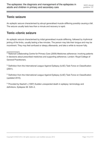 The epilepsies: the diagnosis and management of the epilepsies in                        NICE clinical
adults and children in primary and secondary care                                       guideline 137




Tonic seizure

An epileptic seizure characterised by abrupt generalised muscle stiffening possibly causing a fall.
The seizure usually lasts less than a minute and recovery is rapid.


Tonic–clonic seizure

An epileptic seizure characterised by initial generalised muscle stiffening, followed by rhythmical
jerking of the limbs, usually lasting a few minutes. The person may bite their tongue and may be
incontinent. They may feel confused or sleepy afterwards, and take a while to recover fully.


[25]
  National Collaborating Centre for Primary Care (2009) Medicines adherence: involving patients
in decisions about prescribed medicines and supporting adherence. London: Royal College of
General Practitioners.

[26]
  Definition from the International League Against Epilepsy (ILAE) Task Force on Classification
(2001).

[27]
  Definition from the International League Against Epilepsy (ILAE) Task Force on Classification
(updated 2010).

[28]
  Provided by Nashef L (1997) Sudden unexpected death in epilepsy: terminology and
definitions. Epilepsia 38: S20–2.




Copyright © NICE 2012. All rights reserved. Last modified January 2012                 Page 115 of 117
 