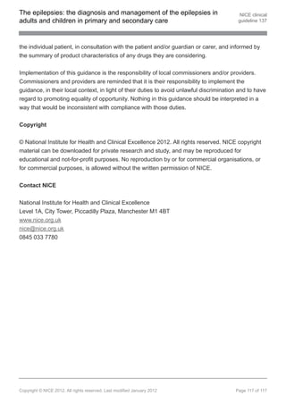 The epilepsies: the diagnosis and management of the epilepsies in                           NICE clinical
adults and children in primary and secondary care                                          guideline 137




the individual patient, in consultation with the patient and/or guardian or carer, and informed by
the summary of product characteristics of any drugs they are considering.


Implementation of this guidance is the responsibility of local commissioners and/or providers.
Commissioners and providers are reminded that it is their responsibility to implement the
guidance, in their local context, in light of their duties to avoid unlawful discrimination and to have
regard to promoting equality of opportunity. Nothing in this guidance should be interpreted in a
way that would be inconsistent with compliance with those duties.


Copyright


© National Institute for Health and Clinical Excellence 2012. All rights reserved. NICE copyright
material can be downloaded for private research and study, and may be reproduced for
educational and not-for-profit purposes. No reproduction by or for commercial organisations, or
for commercial purposes, is allowed without the written permission of NICE.


Contact NICE


National Institute for Health and Clinical Excellence
Level 1A, City Tower, Piccadilly Plaza, Manchester M1 4BT
www.nice.org.uk
nice@nice.org.uk
0845 033 7780




Copyright © NICE 2012. All rights reserved. Last modified January 2012                    Page 117 of 117
 
