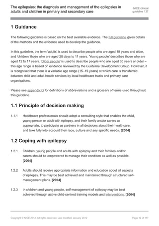 The epilepsies: the diagnosis and management of the epilepsies in                        NICE clinical
adults and children in primary and secondary care                                       guideline 137




1 Guidance

The following guidance is based on the best available evidence. The full guideline gives details
of the methods and the evidence used to develop the guidance.


In this guideline, the term 'adults' is used to describe people who are aged 18 years and older,
and 'children' those who are aged 28 days to 11 years. 'Young people' describes those who are
aged 12 to 17 years. 'Older people' is used to describe people who are aged 65 years or older –
this age range is based on evidence reviewed by the Guideline Development Group. However, it
is recognised that there is a variable age range (15–19 years) at which care is transferred
between child and adult health services by local healthcare trusts and primary care
organisations.


Please see appendix G for definitions of abbreviations and a glossary of terms used throughout
this guideline.


1.1 Principle of decision making

1.1.1     Healthcare professionals should adopt a consulting style that enables the child,
          young person or adult with epilepsy, and their family and/or carers as
          appropriate, to participate as partners in all decisions about their healthcare,
          and take fully into account their race, culture and any specific needs. [2004]


1.2 Coping with epilepsy

1.2.1     Children, young people and adults with epilepsy and their families and/or
          carers should be empowered to manage their condition as well as possible.
          [2004]


1.2.2     Adults should receive appropriate information and education about all aspects
          of epilepsy. This may be best achieved and maintained through structured self-
          management plans. [2004]


1.2.3     In children and young people, self-management of epilepsy may be best
          achieved through active child-centred training models and interventions. [2004]




Copyright © NICE 2012. All rights reserved. Last modified January 2012                  Page 12 of 117
 