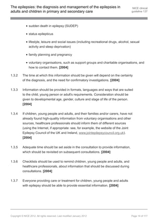 The epilepsies: the diagnosis and management of the epilepsies in                             NICE clinical
adults and children in primary and secondary care                                            guideline 137




                sudden death in epilepsy (SUDEP)

                status epilepticus

                lifestyle, leisure and social issues (including recreational drugs, alcohol, sexual
                activity and sleep deprivation)

                family planning and pregnancy

                voluntary organisations, such as support groups and charitable organisations, and
                how to contact them. [2004]

1.3.2     The time at which this information should be given will depend on the certainty
          of the diagnosis, and the need for confirmatory investigations. [2004]


1.3.3     Information should be provided in formats, languages and ways that are suited
          to the child, young person or adult's requirements. Consideration should be
          given to developmental age, gender, culture and stage of life of the person.
          [2004]


1.3.4     If children, young people and adults, and their families and/or carers, have not
          already found high-quality information from voluntary organisations and other
          sources, healthcare professionals should inform them of different sources
          (using the Internet, if appropriate: see, for example, the website of the Joint
          Epilepsy Council of the UK and Ireland, www.jointepilepsycouncil.org.uk).
          [2004]


1.3.5     Adequate time should be set aside in the consultation to provide information,
          which should be revisited on subsequent consultations. [2004]


1.3.6     Checklists should be used to remind children, young people and adults, and
          healthcare professionals, about information that should be discussed during
          consultations. [2004]


1.3.7     Everyone providing care or treatment for children, young people and adults
          with epilepsy should be able to provide essential information. [2004]




Copyright © NICE 2012. All rights reserved. Last modified January 2012                       Page 14 of 117
 