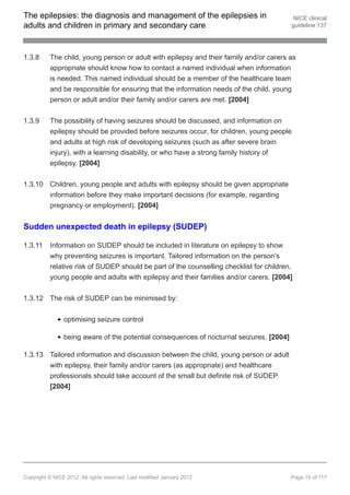 The epilepsies: the diagnosis and management of the epilepsies in                          NICE clinical
adults and children in primary and secondary care                                         guideline 137




1.3.8     The child, young person or adult with epilepsy and their family and/or carers as
          appropriate should know how to contact a named individual when information
          is needed. This named individual should be a member of the healthcare team
          and be responsible for ensuring that the information needs of the child, young
          person or adult and/or their family and/or carers are met. [2004]


1.3.9     The possibility of having seizures should be discussed, and information on
          epilepsy should be provided before seizures occur, for children, young people
          and adults at high risk of developing seizures (such as after severe brain
          injury), with a learning disability, or who have a strong family history of
          epilepsy. [2004]


1.3.10 Children, young people and adults with epilepsy should be given appropriate
       information before they make important decisions (for example, regarding
       pregnancy or employment). [2004]


Sudden unexpected death in epilepsy (SUDEP)

1.3.11    Information on SUDEP should be included in literature on epilepsy to show
          why preventing seizures is important. Tailored information on the person's
          relative risk of SUDEP should be part of the counselling checklist for children,
          young people and adults with epilepsy and their families and/or carers. [2004]


1.3.12 The risk of SUDEP can be minimised by:

                optimising seizure control

                being aware of the potential consequences of nocturnal seizures. [2004]

1.3.13 Tailored information and discussion between the child, young person or adult
       with epilepsy, their family and/or carers (as appropriate) and healthcare
       professionals should take account of the small but definite risk of SUDEP.
       [2004]




Copyright © NICE 2012. All rights reserved. Last modified January 2012                    Page 15 of 117
 