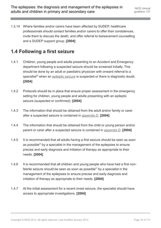 The epilepsies: the diagnosis and management of the epilepsies in                           NICE clinical
adults and children in primary and secondary care                                          guideline 137




1.3.14 Where families and/or carers have been affected by SUDEP, healthcare
       professionals should contact families and/or carers to offer their condolences,
       invite them to discuss the death, and offer referral to bereavement counselling
       and a SUDEP support group. [2004]


1.4 Following a first seizure

1.4.1     Children, young people and adults presenting to an Accident and Emergency
          department following a suspected seizure should be screened initially. This
          should be done by an adult or paediatric physician with onward referral to a
          specialist[ ] when an epileptic seizure is suspected or there is diagnostic doubt.
                       6




          [2004]


1.4.2     Protocols should be in place that ensure proper assessment in the emergency
          setting for children, young people and adults presenting with an epileptic
          seizure (suspected or confirmed). [2004]


1.4.3     The information that should be obtained from the adult and/or family or carer
          after a suspected seizure is contained in appendix D. [2004]


1.4.4     The information that should be obtained from the child or young person and/or
          parent or carer after a suspected seizure is contained in appendix D. [2004]


1.4.5     It is recommended that all adults having a first seizure should be seen as soon
          as possible[ ] by a specialist in the management of the epilepsies to ensure
                           7




          precise and early diagnosis and initiation of therapy as appropriate to their
          needs. [2004]


1.4.6     It is recommended that all children and young people who have had a first non-
          febrile seizure should be seen as soon as possible[ ] by a specialist in the
                                                                         7




          management of the epilepsies to ensure precise and early diagnosis and
          initiation of therapy as appropriate to their needs. [2004]


1.4.7     At the initial assessment for a recent onset seizure, the specialist should have
          access to appropriate investigations. [2004]




Copyright © NICE 2012. All rights reserved. Last modified January 2012                     Page 16 of 117
 