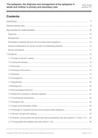 The epilepsies: the diagnosis and management of the epilepsies in                                                                          NICE clinical
adults and children in primary and secondary care                                                                                         guideline 137




Contents
Introduction.................................................................................................................................             7

Person-centred care ...................................................................................................................                   9

Key priorities for implementation ................................................................................................ 10

  Diagnosis............................................................................................................................................... 10

  Management ......................................................................................................................................... 10

  Prolonged or repeated seizures and convulsive status epilepticus....................................................... 10

  Special considerations for women and girls of childbearing potential ................................................... 11

  Review and referral ............................................................................................................................... 11

1 Guidance ................................................................................................................................. 12

  1.1 Principle of decision making............................................................................................................ 12

  1.2 Coping with epilepsy ....................................................................................................................... 12

  1.3 Information ...................................................................................................................................... 13

  1.4 Following a first seizure................................................................................................................... 16

  1.5 Diagnosis......................................................................................................................................... 17

  1.6 Investigations .................................................................................................................................. 18

  1.7 Classification ................................................................................................................................... 22

  1.8 Management ................................................................................................................................... 22

  1.9 Pharmacological treatment ............................................................................................................. 23

  1.10 Referral for complex or refractory epilepsy ................................................................................... 41

  1.11 Psychological interventions ........................................................................................................... 42

  1.12 Ketogenic diet ............................................................................................................................... 43

  1.13 Vagus nerve stimulation (VNS) .................................................................................................... 43

  1.14 Prolonged or repeated seizures and convulsive status epilepticus .............................................. 44

  1.15 Women and girls with epilepsy...................................................................................................... 47

  1.16 Children, young people and adults with learning disabilities (see also sections 1.15 and 1.17)... 52

  1.17 Young people with epilepsy (see also section 1.15)...................................................................... 54




Copyright © NICE 2012. All rights reserved. Last modified January 2012                                                                      Page 2 of 117
 