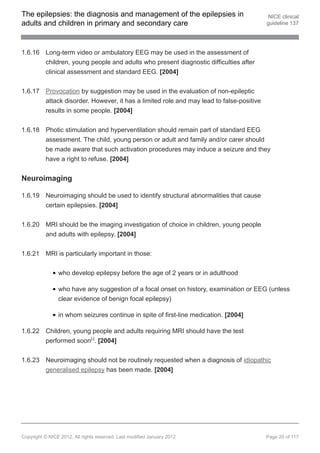 The epilepsies: the diagnosis and management of the epilepsies in                        NICE clinical
adults and children in primary and secondary care                                       guideline 137




1.6.16 Long-term video or ambulatory EEG may be used in the assessment of
       children, young people and adults who present diagnostic difficulties after
       clinical assessment and standard EEG. [2004]


1.6.17 Provocation by suggestion may be used in the evaluation of non-epileptic
       attack disorder. However, it has a limited role and may lead to false-positive
       results in some people. [2004]


1.6.18 Photic stimulation and hyperventilation should remain part of standard EEG
       assessment. The child, young person or adult and family and/or carer should
       be made aware that such activation procedures may induce a seizure and they
       have a right to refuse. [2004]


Neuroimaging

1.6.19 Neuroimaging should be used to identify structural abnormalities that cause
       certain epilepsies. [2004]


1.6.20 MRI should be the imaging investigation of choice in children, young people
       and adults with epilepsy. [2004]


1.6.21 MRI is particularly important in those:


                who develop epilepsy before the age of 2 years or in adulthood

                who have any suggestion of a focal onset on history, examination or EEG (unless
                clear evidence of benign focal epilepsy)

                in whom seizures continue in spite of first-line medication. [2004]

1.6.22 Children, young people and adults requiring MRI should have the test
       performed soon[ ]. [2004]9




1.6.23 Neuroimaging should not be routinely requested when a diagnosis of idiopathic
       generalised epilepsy has been made. [2004]




Copyright © NICE 2012. All rights reserved. Last modified January 2012                  Page 20 of 117
 