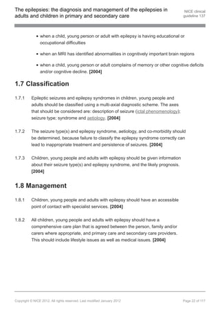 The epilepsies: the diagnosis and management of the epilepsies in                         NICE clinical
adults and children in primary and secondary care                                        guideline 137




                when a child, young person or adult with epilepsy is having educational or
                occupational difficulties

                when an MRI has identified abnormalities in cognitively important brain regions

                when a child, young person or adult complains of memory or other cognitive deficits
                and/or cognitive decline. [2004]

1.7 Classification

1.7.1     Epileptic seizures and epilepsy syndromes in children, young people and
          adults should be classified using a multi-axial diagnostic scheme. The axes
          that should be considered are: description of seizure (ictal phenomenology);
          seizure type; syndrome and aetiology. [2004]


1.7.2     The seizure type(s) and epilepsy syndrome, aetiology, and co-morbidity should
          be determined, because failure to classify the epilepsy syndrome correctly can
          lead to inappropriate treatment and persistence of seizures. [2004]


1.7.3     Children, young people and adults with epilepsy should be given information
          about their seizure type(s) and epilepsy syndrome, and the likely prognosis.
          [2004]


1.8 Management

1.8.1     Children, young people and adults with epilepsy should have an accessible
          point of contact with specialist services. [2004]


1.8.2     All children, young people and adults with epilepsy should have a
          comprehensive care plan that is agreed between the person, family and/or
          carers where appropriate, and primary care and secondary care providers.
          This should include lifestyle issues as well as medical issues. [2004]




Copyright © NICE 2012. All rights reserved. Last modified January 2012                   Page 22 of 117
 