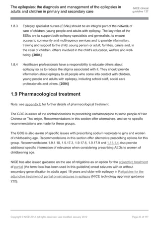 The epilepsies: the diagnosis and management of the epilepsies in                          NICE clinical
adults and children in primary and secondary care                                         guideline 137




1.8.3     Epilepsy specialist nurses (ESNs) should be an integral part of the network of
          care of children, young people and adults with epilepsy. The key roles of the
          ESNs are to support both epilepsy specialists and generalists, to ensure
          access to community and multi-agency services and to provide information,
          training and support to the child, young person or adult, families, carers and, in
          the case of children, others involved in the child's education, welfare and well-
          being. [2004]


1.8.4     Healthcare professionals have a responsibility to educate others about
          epilepsy so as to reduce the stigma associated with it. They should provide
          information about epilepsy to all people who come into contact with children,
          young people and adults with epilepsy, including school staff, social care
          professionals and others. [2004]


1.9 Pharmacological treatment

Note: see appendix E for further details of pharmacological treatment.


The GDG is aware of the contraindications to prescribing carbamazepine to some people of Han
Chinese or Thai origin. Recommendations in this section offer alternatives, and so no specific
recommendations are made for these groups.


The GDG is also aware of specific issues with prescribing sodium valproate to girls and women
of childbearing age. Recommendations in this section offer alternative prescribing options for this
group. Recommendations 1.9.1.10, 1.9.17.3, 1.9.17.6, 1.9.17.9 and 1.15.1.4 also provide
additional specific information of relevance when considering prescribing AEDs to women of
childbearing age.


NICE has also issued guidance on the use of retigabine as an option for the adjunctive treatment
of partial (the term focal has been used in this guideline) onset seizures with or without
secondary generalisation in adults aged 18 years and older with epilepsy in Retigabine for the
adjunctive treatment of partial onset seizures in epilepsy (NICE technology appraisal guidance
232).




Copyright © NICE 2012. All rights reserved. Last modified January 2012                    Page 23 of 117
 