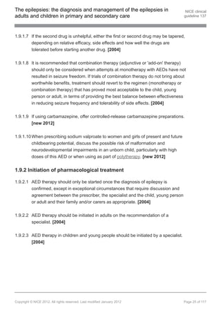 The epilepsies: the diagnosis and management of the epilepsies in                        NICE clinical
adults and children in primary and secondary care                                       guideline 137




1.9.1.7 If the second drug is unhelpful, either the first or second drug may be tapered,
        depending on relative efficacy, side effects and how well the drugs are
        tolerated before starting another drug. [2004]


1.9.1.8 It is recommended that combination therapy (adjunctive or 'add-on' therapy)
        should only be considered when attempts at monotherapy with AEDs have not
        resulted in seizure freedom. If trials of combination therapy do not bring about
        worthwhile benefits, treatment should revert to the regimen (monotherapy or
        combination therapy) that has proved most acceptable to the child, young
        person or adult, in terms of providing the best balance between effectiveness
        in reducing seizure frequency and tolerability of side effects. [2004]


1.9.1.9 If using carbamazepine, offer controlled-release carbamazepine preparations.
        [new 2012]


1.9.1.10 When prescribing sodium valproate to women and girls of present and future
         childbearing potential, discuss the possible risk of malformation and
         neurodevelopmental impairments in an unborn child, particularly with high
         doses of this AED or when using as part of polytherapy. [new 2012]


1.9.2 Initiation of pharmacological treatment

1.9.2.1 AED therapy should only be started once the diagnosis of epilepsy is
        confirmed, except in exceptional circumstances that require discussion and
        agreement between the prescriber, the specialist and the child, young person
        or adult and their family and/or carers as appropriate. [2004]


1.9.2.2 AED therapy should be initiated in adults on the recommendation of a
          specialist. [2004]


1.9.2.3 AED therapy in children and young people should be initiated by a specialist.
        [2004]




Copyright © NICE 2012. All rights reserved. Last modified January 2012                  Page 25 of 117
 