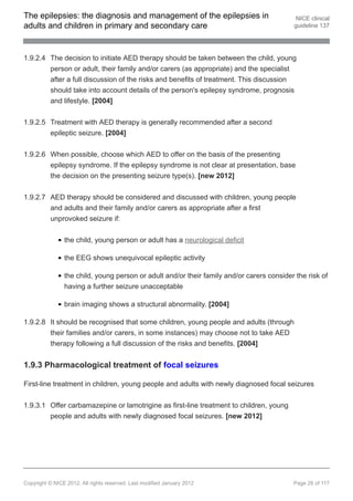 The epilepsies: the diagnosis and management of the epilepsies in                           NICE clinical
adults and children in primary and secondary care                                          guideline 137




1.9.2.4 The decision to initiate AED therapy should be taken between the child, young
        person or adult, their family and/or carers (as appropriate) and the specialist
        after a full discussion of the risks and benefits of treatment. This discussion
        should take into account details of the person's epilepsy syndrome, prognosis
        and lifestyle. [2004]


1.9.2.5 Treatment with AED therapy is generally recommended after a second
        epileptic seizure. [2004]


1.9.2.6 When possible, choose which AED to offer on the basis of the presenting
        epilepsy syndrome. If the epilepsy syndrome is not clear at presentation, base
        the decision on the presenting seizure type(s). [new 2012]


1.9.2.7 AED therapy should be considered and discussed with children, young people
        and adults and their family and/or carers as appropriate after a first
        unprovoked seizure if:


                the child, young person or adult has a neurological deficit

                the EEG shows unequivocal epileptic activity

                the child, young person or adult and/or their family and/or carers consider the risk of
                having a further seizure unacceptable

                brain imaging shows a structural abnormality. [2004]

1.9.2.8 It should be recognised that some children, young people and adults (through
        their families and/or carers, in some instances) may choose not to take AED
        therapy following a full discussion of the risks and benefits. [2004]


1.9.3 Pharmacological treatment of focal seizures

First-line treatment in children, young people and adults with newly diagnosed focal seizures


1.9.3.1 Offer carbamazepine or lamotrigine as first-line treatment to children, young
        people and adults with newly diagnosed focal seizures. [new 2012]




Copyright © NICE 2012. All rights reserved. Last modified January 2012                     Page 26 of 117
 