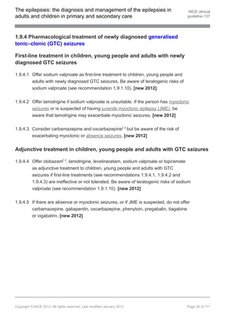 The epilepsies: the diagnosis and management of the epilepsies in                        NICE clinical
adults and children in primary and secondary care                                       guideline 137




1.9.4 Pharmacological treatment of newly diagnosed generalised
tonic–clonic (GTC) seizures

First-line treatment in children, young people and adults with newly
diagnosed GTC seizures

1.9.4.1 Offer sodium valproate as first-line treatment to children, young people and
        adults with newly diagnosed GTC seizures. Be aware of teratogenic risks of
        sodium valproate (see recommendation 1.9.1.10). [new 2012]


1.9.4.2 Offer lamotrigine if sodium valproate is unsuitable. If the person has myoclonic
        seizures or is suspected of having juvenile myoclonic epilepsy (JME), be
        aware that lamotrigine may exacerbate myoclonic seizures. [new 2012]


1.9.4.3 Consider carbamazepine and oxcarbazepine[ ] but be aware of the risk of
                                                                     13




        exacerbating myoclonic or absence seizures. [new 2012]


Adjunctive treatment in children, young people and adults with GTC seizures

1.9.4.4 Offer clobazam[ ], lamotrigine, levetiracetam, sodium valproate or topiramate
                               13




        as adjunctive treatment to children, young people and adults with GTC
        seizures if first-line treatments (see recommendations 1.9.4.1, 1.9.4.2 and
        1.9.4.3) are ineffective or not tolerated. Be aware of teratogenic risks of sodium
        valproate (see recommendation 1.9.1.10). [new 2012]


1.9.4.5 If there are absence or myoclonic seizures, or if JME is suspected, do not offer
        carbamazepine, gabapentin, oxcarbazepine, phenytoin, pregabalin, tiagabine
        or vigabatrin. [new 2012]




Copyright © NICE 2012. All rights reserved. Last modified January 2012                  Page 28 of 117
 