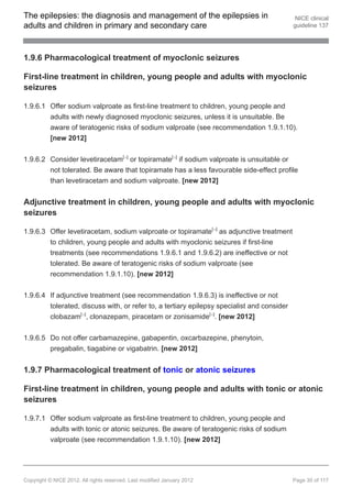 The epilepsies: the diagnosis and management of the epilepsies in                            NICE clinical
adults and children in primary and secondary care                                           guideline 137




1.9.6 Pharmacological treatment of myoclonic seizures

First-line treatment in children, young people and adults with myoclonic
seizures

1.9.6.1 Offer sodium valproate as first-line treatment to children, young people and
        adults with newly diagnosed myoclonic seizures, unless it is unsuitable. Be
        aware of teratogenic risks of sodium valproate (see recommendation 1.9.1.10).
        [new 2012]


1.9.6.2 Consider levetiracetam[ ] or topiramate[ ] if sodium valproate is unsuitable or
                                         13                  13




        not tolerated. Be aware that topiramate has a less favourable side-effect profile
        than levetiracetam and sodium valproate. [new 2012]


Adjunctive treatment in children, young people and adults with myoclonic
seizures

1.9.6.3 Offer levetiracetam, sodium valproate or topiramate[ ] as adjunctive treatment
                                                                          13




        to children, young people and adults with myoclonic seizures if first-line
        treatments (see recommendations 1.9.6.1 and 1.9.6.2) are ineffective or not
        tolerated. Be aware of teratogenic risks of sodium valproate (see
        recommendation 1.9.1.10). [new 2012]


1.9.6.4 If adjunctive treatment (see recommendation 1.9.6.3) is ineffective or not
        tolerated, discuss with, or refer to, a tertiary epilepsy specialist and consider
        clobazam[ ], clonazepam, piracetam or zonisamide[ ]. [new 2012]
                        13                                               13




1.9.6.5 Do not offer carbamazepine, gabapentin, oxcarbazepine, phenytoin,
        pregabalin, tiagabine or vigabatrin. [new 2012]


1.9.7 Pharmacological treatment of tonic or atonic seizures

First-line treatment in children, young people and adults with tonic or atonic
seizures

1.9.7.1 Offer sodium valproate as first-line treatment to children, young people and
        adults with tonic or atonic seizures. Be aware of teratogenic risks of sodium
        valproate (see recommendation 1.9.1.10). [new 2012]




Copyright © NICE 2012. All rights reserved. Last modified January 2012                      Page 30 of 117
 