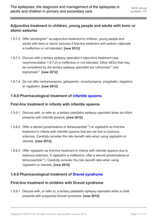 The epilepsies: the diagnosis and management of the epilepsies in                             NICE clinical
adults and children in primary and secondary care                                            guideline 137




Adjunctive treatment in children, young people and adults with tonic or
atonic seizures

1.9.7.2 Offer lamotrigine[ ] as adjunctive treatment to children, young people and
                                   13




        adults with tonic or atonic seizures if first-line treatment with sodium valproate
        is ineffective or not tolerated. [new 2012]


1.9.7.3 Discuss with a tertiary epilepsy specialist if adjunctive treatment (see
        recommendation 1.9.7.2) is ineffective or not tolerated. Other AEDs that may
        be considered by the tertiary epilepsy specialist are rufinamide[ ] and
                                                                              13




        topiramate[ ]. [new 2012]
                         13




1.9.7.4 Do not offer carbamazepine, gabapentin, oxcarbazepine, pregabalin, tiagabine
          or vigabatrin. [new 2012]


1.9.8 Pharmacological treatment of infantile spasms

First-line treatment in infants with infantile spasms

1.9.8.1 Discuss with, or refer to, a tertiary paediatric epilepsy specialist when an infant
        presents with infantile spasms. [new 2012]


1.9.8.2 Offer a steroid (prednisolone or tetracosactide[ ]) or vigabatrin as first-line
                                                                         13




        treatment to infants with infantile spasms that are not due to tuberous
        sclerosis. Carefully consider the risk–benefit ratio when using vigabatrin or
        steroids. [new 2012]


1.9.8.3 Offer vigabatrin as first-line treatment to infants with infantile spasms due to
        tuberous sclerosis. If vigabatrin is ineffective, offer a steroid (prednisolone or
        tetracosactide[ ]). Carefully consider the risk–benefit ratio when using
                              13




        vigabatrin or steroids. [new 2012]


1.9.9 Pharmacological treatment of Dravet syndrome

First-line treatment in children with Dravet syndrome

1.9.9.1 Discuss with, or refer to, a tertiary paediatric epilepsy specialist when a child
        presents with suspected Dravet syndrome. [new 2012]




Copyright © NICE 2012. All rights reserved. Last modified January 2012                       Page 31 of 117
 