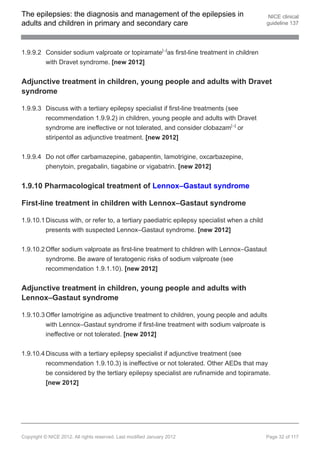 The epilepsies: the diagnosis and management of the epilepsies in                             NICE clinical
adults and children in primary and secondary care                                            guideline 137




1.9.9.2 Consider sodium valproate or topiramate[ ]as first-line treatment in children
                                                                13




        with Dravet syndrome. [new 2012]


Adjunctive treatment in children, young people and adults with Dravet
syndrome

1.9.9.3 Discuss with a tertiary epilepsy specialist if first-line treatments (see
        recommendation 1.9.9.2) in children, young people and adults with Dravet
        syndrome are ineffective or not tolerated, and consider clobazam[ ] or13




        stiripentol as adjunctive treatment. [new 2012]


1.9.9.4 Do not offer carbamazepine, gabapentin, lamotrigine, oxcarbazepine,
        phenytoin, pregabalin, tiagabine or vigabatrin. [new 2012]


1.9.10 Pharmacological treatment of Lennox–Gastaut syndrome

First-line treatment in children with Lennox–Gastaut syndrome

1.9.10.1 Discuss with, or refer to, a tertiary paediatric epilepsy specialist when a child
         presents with suspected Lennox–Gastaut syndrome. [new 2012]


1.9.10.2 Offer sodium valproate as first-line treatment to children with Lennox–Gastaut
         syndrome. Be aware of teratogenic risks of sodium valproate (see
         recommendation 1.9.1.10). [new 2012]


Adjunctive treatment in children, young people and adults with
Lennox–Gastaut syndrome

1.9.10.3 Offer lamotrigine as adjunctive treatment to children, young people and adults
         with Lennox–Gastaut syndrome if first-line treatment with sodium valproate is
         ineffective or not tolerated. [new 2012]


1.9.10.4 Discuss with a tertiary epilepsy specialist if adjunctive treatment (see
         recommendation 1.9.10.3) is ineffective or not tolerated. Other AEDs that may
         be considered by the tertiary epilepsy specialist are rufinamide and topiramate.
         [new 2012]




Copyright © NICE 2012. All rights reserved. Last modified January 2012                       Page 32 of 117
 