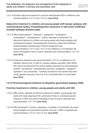 The epilepsies: the diagnosis and management of the epilepsies in                              NICE clinical
adults and children in primary and secondary care                                             guideline 137




1.9.11.4 Consider adjunctive treatment if a second well-tolerated AED is ineffective (see
         recommendations 1.9.11.2 and 1.9.11.3). [new 2012]


Adjunctive treatment in children and young people with benign epilepsy with
centrotemporal spikes, Panayiotopoulos syndrome or late-onset childhood
occipital epilepsy (Gastaut type)

1.9.11.5 Offer carbamazepine[ ], clobazam[ ], gabapentin,[ ] lamotrigine[ ],
                                         13              13              13    13




         levetiracetam[ ], oxcarbazepine[ ], sodium valproate or topiramate[ ] as
                               13                   13                              13




         adjunctive treatment to children and young people with benign epilepsy with
         centrotemporal spikes, Panayiotopoulos syndrome or late-onset childhood
         occipital epilepsy (Gastaut type) if first-line treatments (see
         recommendations 1.9.11.2 and 1.9.11.3) are ineffective or not tolerated. Be
         aware of teratogenic risks of sodium valproate (see recommendation 1.9.1.10).
         [new 2012]


1.9.11.6 If adjunctive treatment (see recommendation 1.9.11.5) is ineffective or not
         tolerated, discuss with, or refer to, a tertiary epilepsy specialist. Other AEDs
         that may be considered by the tertiary epilepsy specialist are eslicarbazepine
         acetate[ ], lacosamide[ ], phenobarbital, phenytoin, pregabalin[ ], tiagabine[ ],
                     13                   13                                  13         13




         vigabatrin[ ] and zonisamide[ ]. Carefully consider the risk–benefit ratio when
                          13                   13




         using vigabatrin because of the risk of an irreversible effect on visual fields.
         [new 2012]


1.9.12 Pharmacological treatment of idiopathic generalised epilepsy (IGE)

First-line treatment in children, young people and adults with IGE

1.9.12.1 Offer sodium valproate as first-line treatment to children, young people and
         adults with newly diagnosed IGE, particularly if there is a photoparoxysmal
         response on EEG. Be aware of teratogenic risks of sodium valproate (see
         recommendation 1.9.1.110. [new 2012]


1.9.12.2 Offer lamotrigine[ ] if sodium valproate is unsuitable or not tolerated. Be aware
                                    13




         that lamotrigine can exacerbate myoclonic seizures. If JME is suspected see
         recommendations 1.9.13.1 and 1.9.13.2. [new 2012]




Copyright © NICE 2012. All rights reserved. Last modified January 2012                        Page 34 of 117
 