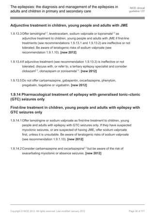 The epilepsies: the diagnosis and management of the epilepsies in                             NICE clinical
adults and children in primary and secondary care                                            guideline 137




Adjunctive treatment in children, young people and adults with JME

1.9.13.3 Offer lamotrigine[ ], levetiracetam, sodium valproate or topiramate[ ] as
                                 13                                            13




         adjunctive treatment to children, young people and adults with JME if first-line
         treatments (see recommendations 1.9.13.1 and 1.9.13.2) are ineffective or not
         tolerated. Be aware of teratogenic risks of sodium valproate (see
         recommendation 1.9.1.10). [new 2012]


1.9.13.4 If adjunctive treatment (see recommendation 1.9.13.3) is ineffective or not
         tolerated, discuss with, or refer to, a tertiary epilepsy specialist and consider
         clobazam[ ], clonazepam or zonisamide[ ]. [new 2012]
                        13                                    13




1.9.13.5 Do not offer carbamazepine, gabapentin, oxcarbazepine, phenytoin,
          pregabalin, tiagabine or vigabatrin. [new 2012]


1.9.14 Pharmacological treatment of epilepsy with generalised tonic–clonic
(GTC) seizures only

First-line treatment in children, young people and adults with epilepsy with
GTC seizures only

1.9.14.1 Offer lamotrigine or sodium valproate as first-line treatment to children, young
         people and adults with epilepsy with GTC seizures only. If they have suspected
         myoclonic seizures, or are suspected of having JME, offer sodium valproate
         first, unless it is unsuitable. Be aware of teratogenic risks of sodium valproate
         (see recommendation 1.9.1.10). [new 2012]


1.9.14.2 Consider carbamazepine and oxcarbazepine[ ] but be aware of the risk of
                                                                     13




         exacerbating myoclonic or absence seizures. [new 2012]




Copyright © NICE 2012. All rights reserved. Last modified January 2012                       Page 36 of 117
 