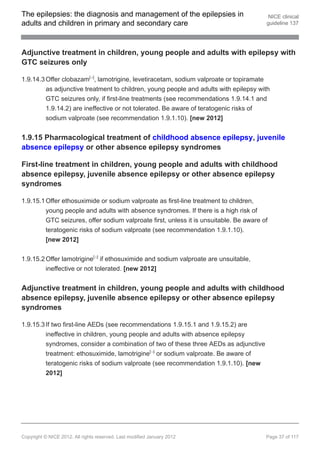 The epilepsies: the diagnosis and management of the epilepsies in                        NICE clinical
adults and children in primary and secondary care                                       guideline 137




Adjunctive treatment in children, young people and adults with epilepsy with
GTC seizures only

1.9.14.3 Offer clobazam[ ], lamotrigine, levetiracetam, sodium valproate or topiramate
                               13




         as adjunctive treatment to children, young people and adults with epilepsy with
         GTC seizures only, if first-line treatments (see recommendations 1.9.14.1 and
         1.9.14.2) are ineffective or not tolerated. Be aware of teratogenic risks of
         sodium valproate (see recommendation 1.9.1.10). [new 2012]


1.9.15 Pharmacological treatment of childhood absence epilepsy, juvenile
absence epilepsy or other absence epilepsy syndromes

First-line treatment in children, young people and adults with childhood
absence epilepsy, juvenile absence epilepsy or other absence epilepsy
syndromes

1.9.15.1 Offer ethosuximide or sodium valproate as first-line treatment to children,
         young people and adults with absence syndromes. If there is a high risk of
         GTC seizures, offer sodium valproate first, unless it is unsuitable. Be aware of
         teratogenic risks of sodium valproate (see recommendation 1.9.1.10).
         [new 2012]


1.9.15.2 Offer lamotrigine[ ] if ethosuximide and sodium valproate are unsuitable,
                                    13




         ineffective or not tolerated. [new 2012]


Adjunctive treatment in children, young people and adults with childhood
absence epilepsy, juvenile absence epilepsy or other absence epilepsy
syndromes

1.9.15.3 If two first-line AEDs (see recommendations 1.9.15.1 and 1.9.15.2) are
         ineffective in children, young people and adults with absence epilepsy
         syndromes, consider a combination of two of these three AEDs as adjunctive
         treatment: ethosuximide, lamotrigine[ ] or sodium valproate. Be aware of
                                                          13




         teratogenic risks of sodium valproate (see recommendation 1.9.1.10). [new
         2012]




Copyright © NICE 2012. All rights reserved. Last modified January 2012                  Page 37 of 117
 