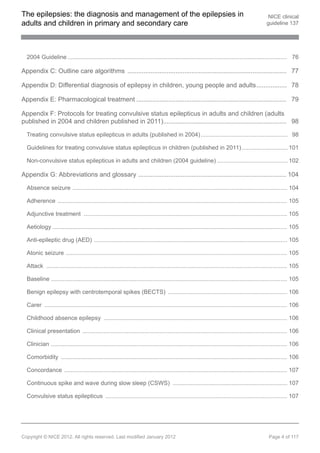 The epilepsies: the diagnosis and management of the epilepsies in                                                                             NICE clinical
adults and children in primary and secondary care                                                                                            guideline 137




  2004 Guideline ...................................................................................................................................... 76

Appendix C: Outline care algorithms ......................................................................................... 77

Appendix D: Differential diagnosis of epilepsy in children, young people and adults................. 78

Appendix E: Pharmacological treatment .................................................................................... 79

Appendix F: Protocols for treating convulsive status epilepticus in adults and children (adults
published in 2004 and children published in 2011)..................................................................... 98

  Treating convulsive status epilepticus in adults (published in 2004) ..................................................... 98

  Guidelines for treating convulsive status epilepticus in children (published in 2011) ............................ 101

  Non-convulsive status epilepticus in adults and children (2004 guideline) ........................................... 102

Appendix G: Abbreviations and glossary ................................................................................... 104

  Absence seizure ................................................................................................................................... 104

  Adherence ............................................................................................................................................ 105

  Adjunctive treatment ............................................................................................................................ 105

  Aetiology ............................................................................................................................................... 105

  Anti-epileptic drug (AED) ...................................................................................................................... 105

  Atonic seizure ....................................................................................................................................... 105

  Attack ................................................................................................................................................... 105

  Baseline ................................................................................................................................................ 105

  Benign epilepsy with centrotemporal spikes (BECTS) ......................................................................... 106

  Carer .................................................................................................................................................... 106

  Childhood absence epilepsy ................................................................................................................ 106

  Clinical presentation ............................................................................................................................. 106

  Clinician ................................................................................................................................................ 106

  Comorbidity .......................................................................................................................................... 106

  Concordance ........................................................................................................................................ 107

  Continuous spike and wave during slow sleep (CSWS) ...................................................................... 107

  Convulsive status epilepticus ............................................................................................................... 107




Copyright © NICE 2012. All rights reserved. Last modified January 2012                                                                        Page 4 of 117
 