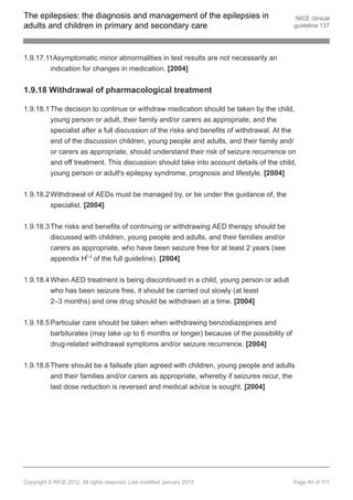 The epilepsies: the diagnosis and management of the epilepsies in                          NICE clinical
adults and children in primary and secondary care                                         guideline 137




1.9.17.11Asymptomatic minor abnormalities in test results are not necessarily an
        indication for changes in medication. [2004]


1.9.18 Withdrawal of pharmacological treatment

1.9.18.1 The decision to continue or withdraw medication should be taken by the child,
         young person or adult, their family and/or carers as appropriate, and the
         specialist after a full discussion of the risks and benefits of withdrawal. At the
         end of the discussion children, young people and adults, and their family and/
         or carers as appropriate, should understand their risk of seizure recurrence on
         and off treatment. This discussion should take into account details of the child,
         young person or adult's epilepsy syndrome, prognosis and lifestyle. [2004]


1.9.18.2 Withdrawal of AEDs must be managed by, or be under the guidance of, the
         specialist. [2004]


1.9.18.3 The risks and benefits of continuing or withdrawing AED therapy should be
         discussed with children, young people and adults, and their families and/or
         carers as appropriate, who have been seizure free for at least 2 years (see
         appendix H[ ] of the full guideline). [2004]
                          16




1.9.18.4 When AED treatment is being discontinued in a child, young person or adult
         who has been seizure free, it should be carried out slowly (at least
         2–3 months) and one drug should be withdrawn at a time. [2004]

1.9.18.5 Particular care should be taken when withdrawing benzodiazepines and
         barbiturates (may take up to 6 months or longer) because of the possibility of
         drug-related withdrawal symptoms and/or seizure recurrence. [2004]


1.9.18.6 There should be a failsafe plan agreed with children, young people and adults
         and their families and/or carers as appropriate, whereby if seizures recur, the
         last dose reduction is reversed and medical advice is sought. [2004]




Copyright © NICE 2012. All rights reserved. Last modified January 2012                    Page 40 of 117
 