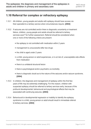The epilepsies: the diagnosis and management of the epilepsies in                           NICE clinical
adults and children in primary and secondary care                                          guideline 137




1.10 Referral for complex or refractory epilepsy

1.10.1 All children, young people and adults with epilepsy should have access via
       their specialist to a tertiary service when circumstances require. [2004]


1.10.2 If seizures are not controlled and/or there is diagnostic uncertainty or treatment
       failure, children, young people and adults should be referred to tertiary
       services soon[ ] for further assessment. Referral should be considered when
                             9




       one or more of the following criteria are present:


                the epilepsy is not controlled with medication within 2 years

                management is unsuccessful after two drugs

                the child is aged under 2 years

                a child, young person or adult experiences, or is at risk of, unacceptable side effects
                from medication

                there is a unilateral structural lesion

                there is psychological and/or psychiatric co-morbidity

                there is diagnostic doubt as to the nature of the seizures and/or seizure syndrome.
                [2004]

1.10.3 In children, the diagnosis and management of epilepsy within the first few
       years of life may be extremely challenging. For this reason, children with
       suspected epilepsy should be referred to tertiary services early, because of the
       profound developmental, behavioural and psychological effects that may be
       associated with continuing seizures. [2004]


1.10.4 Behavioural or developmental regression or inability to identify the epilepsy
       syndrome in a child, young person or adult should result in immediate referral
       to tertiary services. [2004]




Copyright © NICE 2012. All rights reserved. Last modified January 2012                     Page 41 of 117
 