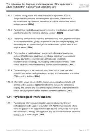 The epilepsies: the diagnosis and management of the epilepsies in                        NICE clinical
adults and children in primary and secondary care                                       guideline 137




1.10.5 Children, young people and adults with specific syndromes such as
       Sturge–Weber syndrome, the hemispheric syndromes, Rasmussen's
       encephalitis and hypothalamic hamartoma should be referred to a tertiary
       epilepsy service. [2004]


1.10.6 Psychiatric co-morbidity and/or negative baseline investigations should not be
       a contraindication for referral to a tertiary service[ ]. [2004]  17




1.10.7 The tertiary service should include a multidisciplinary team, experienced in the
       assessment of children, young people and adults with complex epilepsy, and
       have adequate access to investigations and treatment by both medical and
       surgical means. [2004]


1.10.8 The expertise of multidisciplinary teams involved in managing complex
       epilepsy should include psychology, psychiatry, social work, occupational
       therapy, counselling, neuroradiology, clinical nurse specialists,
       neurophysiology, neurology, neurosurgery and neuroanaesthesia. Teams
       should have MRI and video telemetry facilities available to them. [2004]


1.10.9 The neurosurgeon in the multidisciplinary team should have specialist
       experience of and/or training in epilepsy surgery and have access to invasive
       EEG recording facilities. [2004]


1.10.10 Information should be provided to children, young people and adults and
        families and/or carers as appropriate about the reasons for considering
        surgery. The benefits and risks of the surgical procedure under consideration
        should be fully explained before informed consent is obtained. [2004]


1.11 Psychological interventions

1.11.1    Psychological interventions (relaxation, cognitive behaviour therapy,
          biofeedback) may be used in conjunction with AED therapy in adults where
          either the person or the specialist considers seizure control to be inadequate
          with optimal AED therapy. This approach may be associated with an improved
          quality of life in some people. [2004]




Copyright © NICE 2012. All rights reserved. Last modified January 2012                  Page 42 of 117
 