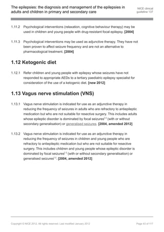 The epilepsies: the diagnosis and management of the epilepsies in                         NICE clinical
adults and children in primary and secondary care                                        guideline 137




1.11.2    Psychological interventions (relaxation, cognitive behaviour therapy) may be
          used in children and young people with drug-resistant focal epilepsy. [2004]


1.11.3    Psychological interventions may be used as adjunctive therapy. They have not
          been proven to affect seizure frequency and are not an alternative to
          pharmacological treatment. [2004]


1.12 Ketogenic diet

1.12.1 Refer children and young people with epilepsy whose seizures have not
       responded to appropriate AEDs to a tertiary paediatric epilepsy specialist for
       consideration of the use of a ketogenic diet. [new 2012]


1.13 Vagus nerve stimulation (VNS)

1.13.1 Vagus nerve stimulation is indicated for use as an adjunctive therapy in
       reducing the frequency of seizures in adults who are refractory to antiepileptic
       medication but who are not suitable for resective surgery. This includes adults
       whose epileptic disorder is dominated by focal seizures[ ] (with or without
                                                                         18




       secondary generalisation) or generalised seizures. [2004, amended 2012]


1.13.2 Vagus nerve stimulation is indicated for use as an adjunctive therapy in
       reducing the frequency of seizures in children and young people who are
       refractory to antiepileptic medication but who are not suitable for resective
       surgery. This includes children and young people whose epileptic disorder is
       dominated by focal seizures[ ] (with or without secondary generalisation) or
                                               17




       generalised seizures[ ]. [2004, amended 2012]
                                      19




Copyright © NICE 2012. All rights reserved. Last modified January 2012                   Page 43 of 117
 