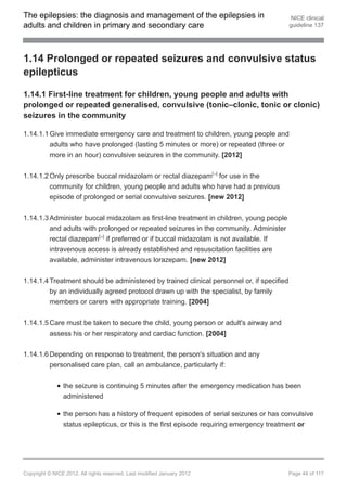 The epilepsies: the diagnosis and management of the epilepsies in                           NICE clinical
adults and children in primary and secondary care                                          guideline 137




1.14 Prolonged or repeated seizures and convulsive status
epilepticus

1.14.1 First-line treatment for children, young people and adults with
prolonged or repeated generalised, convulsive (tonic–clonic, tonic or clonic)
seizures in the community

1.14.1.1 Give immediate emergency care and treatment to children, young people and
         adults who have prolonged (lasting 5 minutes or more) or repeated (three or
         more in an hour) convulsive seizures in the community. [2012]


1.14.1.2 Only prescribe buccal midazolam or rectal diazepam[ ] for use in the
                                                                         19




         community for children, young people and adults who have had a previous
         episode of prolonged or serial convulsive seizures. [new 2012]


1.14.1.3 Administer buccal midazolam as first-line treatment in children, young people
         and adults with prolonged or repeated seizures in the community. Administer
         rectal diazepam[ ] if preferred or if buccal midazolam is not available. If
                                20




         intravenous access is already established and resuscitation facilities are
         available, administer intravenous lorazepam. [new 2012]


1.14.1.4 Treatment should be administered by trained clinical personnel or, if specified
         by an individually agreed protocol drawn up with the specialist, by family
         members or carers with appropriate training. [2004]


1.14.1.5 Care must be taken to secure the child, young person or adult's airway and
         assess his or her respiratory and cardiac function. [2004]


1.14.1.6 Depending on response to treatment, the person's situation and any
         personalised care plan, call an ambulance, particularly if:


                the seizure is continuing 5 minutes after the emergency medication has been
                administered

                the person has a history of frequent episodes of serial seizures or has convulsive
                status epilepticus, or this is the first episode requiring emergency treatment or




Copyright © NICE 2012. All rights reserved. Last modified January 2012                     Page 44 of 117
 