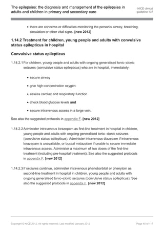 The epilepsies: the diagnosis and management of the epilepsies in                           NICE clinical
adults and children in primary and secondary care                                          guideline 137




                there are concerns or difficulties monitoring the person's airway, breathing,
                circulation or other vital signs. [new 2012]

1.14.2 Treatment for children, young people and adults with convulsive
status epilepticus in hospital

Convulsive status epilepticus

1.14.2.1 For children, young people and adults with ongoing generalised tonic–clonic
         seizures (convulsive status epilepticus) who are in hospital, immediately:


                secure airway

                give high-concentration oxygen

                assess cardiac and respiratory function

                check blood glucose levels and

                secure intravenous access in a large vein.

See also the suggested protocols in appendix F. [new 2012]


1.14.2.2 Administer intravenous lorazepam as first-line treatment in hospital in children,
         young people and adults with ongoing generalised tonic–clonic seizures
         (convulsive status epilepticus). Administer intravenous diazepam if intravenous
         lorazepam is unavailable, or buccal midazolam if unable to secure immediate
         intravenous access. Administer a maximum of two doses of the first-line
         treatment (including pre-hospital treatment). See also the suggested protocols
         in appendix F. [new 2012]


1.14.2.3 If seizures continue, administer intravenous phenobarbital or phenytoin as
         second-line treatment in hospital in children, young people and adults with
         ongoing generalised tonic–clonic seizures (convulsive status epilepticus). See
         also the suggested protocols in appendix F. [new 2012]




Copyright © NICE 2012. All rights reserved. Last modified January 2012                     Page 45 of 117
 